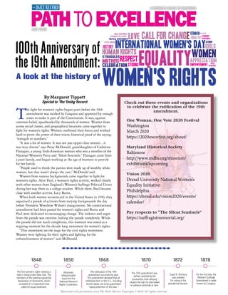 Reprinted with permission from The Daily Record. Copyright © 2019. All rights reserved.
The fight for women’s rights began years before the 19th
amendment was ratified by Congress and approved by enough
states to make it part of the Constitution. It was, against
common belief, spearheaded by thousands of women. Women from
across social classes, and geographical locations came together to
fight for women’s rights. Women combined their forces and worked
hard to prove the power of their voices; historical proof of the saying,
“strength in numbers.”
“It was a lot of women. It was not just upper-class women…it
was very diverse” says Patsy McDonald, granddaughter of Catherine
Flanagan, a young Irish-American woman who was a member of the
National Women’s Party and “Silent Sentinels.” Flanagan came from
a poor family, and began working at the age of fourteen to provide
for her family.
“People used to think the parties were made up of wealthy white
women, but that wasn’t always the case,” McDonald said.
Women from various backgrounds came together to fight for
women’s rights. Alice Paul, a woman’s rights activist, worked closely
with other women from England’s Women’s Suffrage Political Union
during her stay there as a college student. While there, Paul became
close with another activist, Lucy Burns.
When both women reconnected in the United States in 1910, they
organized a parade of activists from varying backgrounds the day
before President Woodrow Wilson’s inauguration. No constitutional
amendment had been passed for women’s rights and Burns and
Paul were dedicated to encouraging change. The violence and anger
from the parade was extreme, halting the parade completely. While
the parade did not reach completion, this moment was noted as a
reigning moment for the decade long movement for women’s rights.
“This movement set the stage for the civil rights movement.
Women were fighting for their rights and fighting for the
enfranchisement of women” said McDonald.
100th Anniversary of
the 19th Amendment:
A look at the history of
By Margaret Tippett
Special to The Daily Record Check out these events and organizations
to celebrate the ratiﬁcation of the 19th
amendment.
One Woman, One Vote 2020 Festival
Washington
March 2020
https://2020owovfest.org/about/
Maryland Historical Society
Baltimore
http://www.mdhs.org/museum/
exhibitions/upcoming
Vision 2020
Drexel University National Women’s
Equality Initiative
Philidelphia
https://drexel.edu/vision2020/events/
calendar/
Pay respects to “The Silent Sentinels”
https://suffragistmemorial.org/
1848 1850 1870 1872
The first women’s rights meeting is
held in Seneca Falls, New York. The
members of the meeting signed the
Declaration of Sentiments, which
consisted of 12 resolutions that
called for equal treatment.
Worcester,
Massachusetts
hosts the first
National Women’s
Rights Convention.
The ratification of the 14th
amendment occurred this year.
This amendment declared that all
individuals born in the U.S., including
former slaves, are to be guaranteed
“equal protection of the laws.”
18781868
The 15th amendment was
ratified, prohibiting the
constitution from denying
citizens the right to vote based
on previous servitude or race.
Susan B. Anthony
was arrested
for voting in the
presidential election.
For the first time, the
Women’s Suffrage
Amendment is made
known to Congress.
A WOMAN’S GUIDE TO BUSINESS
JULY 2019
 