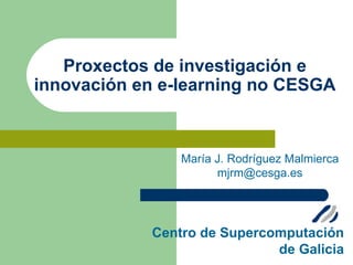 Proxectos de investigación e
innovación en e-learning no CESGA



                María J. Rodríguez Malmierca
                      mjrm@cesga.es




            Centro de Supercomputación
                             de Galicia
 