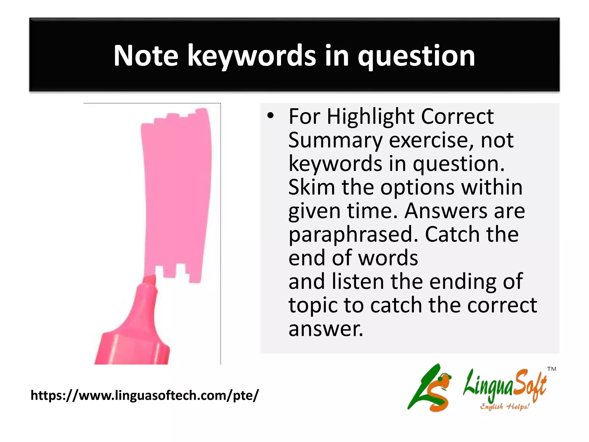 Note keywords in question
• For Highlight Correct
Summary exercise, not
keywords in question.
Skim the options within
given time. Answers are
paraphrased. Catch the
end of words
and listen the ending of
topic to catch the correct
answer.
https://www.linguasoftech.com/pte/
 