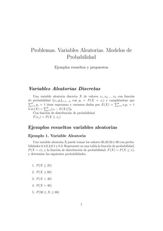 Problemas. Variables Aleatorias. Modelos de
Probabilidad
Ejemplos resueltos y propuestos
Variables Aleatorias Discretas
Una variable aleatoria discreta 𝑋 de valores 𝑥1, 𝑥2, ..., 𝑥𝑘 con funci´on
de probabilidad {𝑥𝑖, 𝑝𝑖}𝑖=1,...,𝑘 con 𝑝𝑖 = 𝑃(𝑋 = 𝑥𝑖) y cumpli´endose que
∑𝑘
𝑖=1 𝑝𝑖 = 1 tiene esperanza y varianza dadas por 𝐸(𝑋) =
∑𝑘
𝑖=1 𝑥𝑖𝑝𝑖 = 1
𝑉 𝑎𝑟(𝑋) =
∑𝑘
𝑖=1(𝑥𝑖 − 𝐸(𝑋))2
𝑝𝑖
Con funci´on de distribuci´on de probabilidad
𝐹(𝑥𝑗) = 𝑃(𝑋 ≤ 𝑥𝑗)
Ejemplos resueltos variables aleatorias
Ejemplo 1. Variable Aleatoria
Una variable aleatoria X puede tomar los valores 30,40,50 y 60 con proba-
bilidades 0.4,0.2,0.1 y 0.3. Represente en una tabla la funci´on de probabilidad,
𝑃(𝑋 = 𝑥), y la funci´on de distribuci´on de probabilidad, 𝐹(𝑋) = 𝑃(𝑋 ≤ 𝑥),
y determine las siguientes probabilidades.
1. 𝑃(𝑋 ≤ 25)
2. 𝑃(𝑋 ≥ 60)
3. 𝑃(𝑋 < 40)
4. 𝑃(𝑋 > 40)
5. 𝑃(30 ≤ 𝑋 ≤ 60)
1
 
