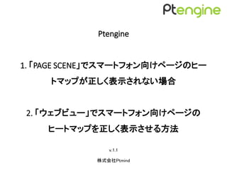 Ptengine
1. 「PAGE SCENE」でスマートフォン向けページのヒー
トマップが正しく表示されない場合の対処方法
2. 「ウェブビュー」でスマートフォン向けページの
ヒートマップを正しく表示させる方法
v.1.1
株式会社Ptmind
 