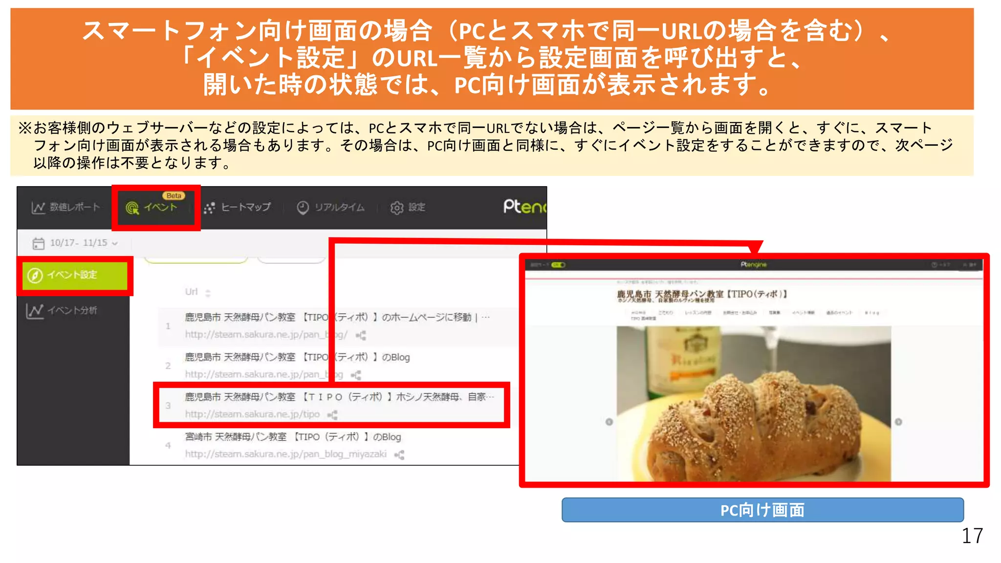 17
スマートフォン向け画面の場合（PCとスマホで同一URLの場合を含む）、
「イベント設定」のURL一覧から設定画面を呼び出すと、
開いた時の状態では、PC向け画面が表示されます。
PC向け画面
※お客様側のウェブサーバーなどの設定によっては、PCとスマホで同一URLでない場合は、ページ一覧から画面を開くと、すぐに、スマート
フォン向け画面が表示される場合もあります。その場合は、PC向け画面と同様に、すぐにイベント設定をすることができますので、次ページ
以降の操作は不要となります。
 