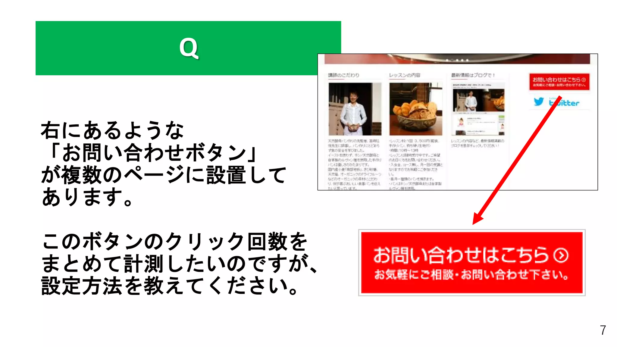 右にあるような
「お問い合わせボタン」
が複数のページに設置して
あります。
このボタンのクリック回数を
まとめて計測したいのですが、
設定方法を教えてください。
7
Q
 