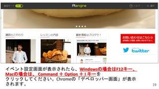 19
イベント設定画面が表示されたら、Windowsの場合はF12キー、
Macの場合は、 Command ＋ Option ＋ I キーを
クリックしてください。Chromeの「デベロッパー画面」が表示
されます。
 