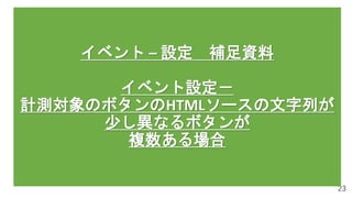 23
イベント – 設定 補足資料
イベント設定－
計測対象のボタンのHTMLソースの文字列が
少し異なるボタンが
複数ある場合
 