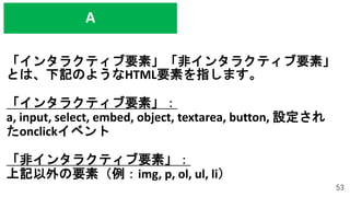 「インタラクティブ要素」「非インタラクティブ要素」
とは、下記のようなHTML要素を指します。
「インタラクティブ要素」：
a, input, select, embed, object, textarea, button, 設定され
たonclickイベント
「非インタラクティブ要素」：
上記以外の要素（例：img, p, ol, ul, li）
53
A
 