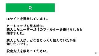 ECサイトを運営しています。
ヒートマップを見る時に、
購入したユーザーだけのフィルターを掛けられると
聞きました。
購入した人が、どこをじっくり読んでいたかを
知りたいです。
設定方法を教えてください。
81
Q
 