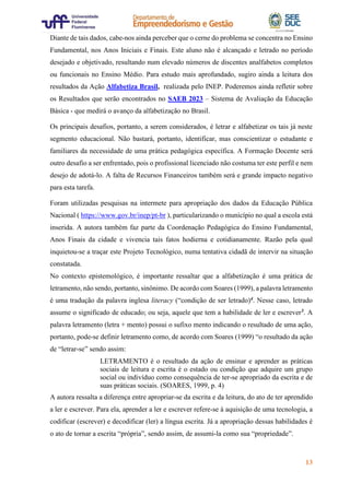 13
Diante de tais dados, cabe-nos ainda perceber que o cerne do problema se concentra no Ensino
Fundamental, nos Anos Iniciais e Finais. Este aluno não é alcançado e letrado no período
desejado e objetivado, resultando num elevado números de discentes analfabetos completos
ou funcionais no Ensino Médio. Para estudo mais aprofundado, sugiro ainda a leitura dos
resultados da Ação Alfabetiza Brasil, realizada pelo INEP. Poderemos ainda refletir sobre
os Resultados que serão encontrados no SAEB 2023 – Sistema de Avaliação da Educação
Básica - que medirá o avanço da alfabetização no Brasil.
Os principais desafios, portanto, a serem considerados, é letrar e alfabetizar os tais já neste
segmento educacional. Não bastará, portanto, identificar, mas conscientizar o estudante e
familiares da necessidade de uma prática pedagógica específica. A Formação Docente será
outro desafio a ser enfrentado, pois o profissional licenciado não costuma ter este perfil e nem
desejo de adotá-lo. A falta de Recursos Financeiros também será e grande impacto negativo
para esta tarefa.
Foram utilizadas pesquisas na intermete para apropriação dos dados da Educação Pública
Nacional ( https://www.gov.br/inep/pt-br ), particularizando o município no qual a escola está
inserida. A autora também faz parte da Coordenação Pedagógica do Ensino Fundamental,
Anos Finais da cidade e vivencia tais fatos hodierna e cotidianamente. Razão pela qual
inquietou-se a traçar este Projeto Tecnológico, numa tentativa cidadã de intervir na situação
constatada.
No contexto epistemológico, é importante ressaltar que a alfabetização é uma prática de
letramento, não sendo, portanto, sinônimo. De acordo com Soares (1999), a palavra letramento
é uma tradução da palavra inglesa literacy (“condição de ser letrado)4. Nesse caso, letrado
assume o significado de educado; ou seja, aquele que tem a habilidade de ler e escrever5. A
palavra letramento (letra + mento) possui o sufixo mento indicando o resultado de uma ação,
portanto, pode-se definir letramento como, de acordo com Soares (1999) “o resultado da ação
de “letrar-se” sendo assim:
LETRAMENTO é o resultado da ação de ensinar e aprender as práticas
sociais de leitura e escrita é o estado ou condição que adquire um grupo
social ou indivíduo como consequência de ter-se apropriado da escrita e de
suas práticas sociais. (SOARES, 1999, p. 4)
A autora ressalta a diferença entre apropriar-se da escrita e da leitura, do ato de ter aprendido
a ler e escrever. Para ela, aprender a ler e escrever refere-se à aquisição de uma tecnologia, a
codificar (escrever) e decodificar (ler) a língua escrita. Já a apropriação dessas habilidades é
o ato de tornar a escrita “própria”, sendo assim, de assumi-la como sua “propriedade”.
 