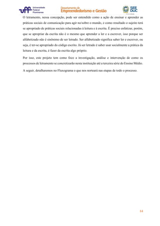 14
O letramento, nessa concepção, pode ser entendido como a ação de ensinar e aprender as
práticas sociais de comunicação para agir no/sobre o mundo, e como resultado o sujeito terá
se apropriado de práticas sociais relacionadas à leitura e à escrita. É preciso enfatizar, porém,
que se apropriar da escrita não é o mesmo que aprender a ler e a escrever, isso porque ser
alfabetizado não é sinônimo de ser letrado. Ser alfabetizado significa saber ler e escrever, ou
seja, é ter-se apropriado do código escrito. Já ser letrado é saber usar socialmente a prática da
leitura e da escrita, é fazer da escrita algo próprio.
Por isso, este projeto tem como foco a investigação, análise e intervenção de como os
processos de letramento se concretizarão nesta instituição até a terceira série do Ensino Médio.
A seguir, detalharemos no Fluxograma o que nos norteará nas etapas de todo o processo.
 