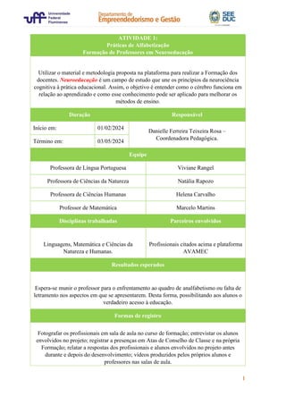 1
ATIVIDADE 1:
Práticas de Alfabetização
Formação de Professores em Neuroeducação
Utilizar o material e metodologia proposta na plataforma para realizar a Formação dos
docentes. Neuroeducação é um campo de estudo que une os princípios da neurociência
cognitiva à prática educacional. Assim, o objetivo é entender como o cérebro funciona em
relação ao aprendizado e como esse conhecimento pode ser aplicado para melhorar os
métodos de ensino.
Duração Responsável
Início em: 01/02/2024
Danielle Ferreira Teixeira Rosa –
Coordenadora Pedagógica.
Término em: 03/05/2024
Equipe
Professora de Língua Portuguesa Viviane Rangel
Professora de Ciências da Natureza Natália Rapozo
Professora de Ciências Humanas Helena Carvalho
Professor de Matemática Marcelo Martins
Disciplinas trabalhadas Parceiros envolvidos
Linguagens, Matemática e Ciências da
Natureza e Humanas.
Profissionais citados acima e plataforma
AVAMEC
Resultados esperados
Espera-se munir o professor para o enfrentamento ao quadro de analfabetismo ou falta de
letramento nos aspectos em que se apresentarem. Desta forma, possibilitando aos alunos o
verdadeiro acesso à educação.
Formas de registro
Fotografar os profissionais em sala de aula no curso de formação; entrevistar os alunos
envolvidos no projeto; registrar a presenças em Atas de Conselho de Classe e na própria
Formação; relatar a respostas dos profissionais e alunos envolvidos no projeto antes
durante e depois do desenvolvimento; vídeos produzidos pelos próprios alunos e
professores nas salas de aula.
 