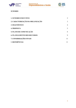 1
SUMÁRIO
1. SUMÁRIO EXECUTIVO 2
2. CARACTERIZAÇÃO DA ORGANIZAÇÃO 3
3. DIAGNÓSTICO 4
4. PROPOSTA 5
5. PLANO DE COMUNICAÇÃO 8
6. PLANEJAMENTO DOS RECURSOS 9
7. CONSIDERAÇÕES FINAIS 11
8. REFERÊNCIAS 11
 