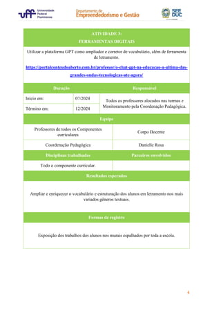 4
ATIVIDADE 3:
FERRAMENTAS DIGITAIS
Utilizar a plataforma GPT como ampliador e corretor de vocabulário, além de ferramenta
de letramento.
https://portalconteudoaberto.com.br/professor/o-chat-gpt-na-educacao-a-ultima-das-
grandes-ondas-tecnologicas-ate-agora/
Duração Responsável
Início em: 07/2024
Todos os professores alocados nas turmas e
Monitoramento pela Coordenação Pedagógica.
Término em: 12/2024
Equipe
Professores de todos os Componentes
curriculares
Corpo Docente
Coordenação Pedagógica Danielle Rosa
Disciplinas trabalhadas Parceiros envolvidos
Todo o componente curricular.
Resultados esperados
Ampliar e enriquecer o vocabulário e estruturação dos alunos em letramento nos mais
variados gêneros textuais.
Formas de registro
Exposição dos trabalhos dos alunos nos murais espalhados por toda a escola.
 