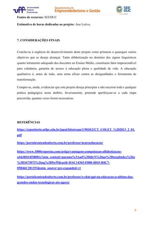 8
Fontes de recursos: SEEDUC
Estimativa de horas dedicadas ao projeto: Ano Letivo.
7. CONSIDERAÇÕES FINAIS
Conclui-se à urgência do desenvolvimento deste projeto como primazia a quaisquer outros
objetivos que se deseje alcançar. Tanto alfabetização no domínio dos signos linguísticos
quanto letramento adequado dos discentes no Ensino Médio, constituem fator imprescindível
para cidadania, garantia de acesso à educação plena e qualidade de vida. A educação
qualitativa é, antes de tudo, uma arma eficaz contra as desigualdades e ferramenta de
transformação.
Cumpre-se, ainda, evidenciar que este projeto deseja principiar e não encerrar toda e qualquer
prática pedagógica neste âmbito. Inversamente, pretende aperfeiçoar-se a cada etapa
percorrida, quantas vezes forem necessárias.
REFERÊNCIAS
https://repositorio.utfpr.edu.br/jspui/bitstream/1/9018/2/CT_COLET_%202013_2_01.
pdf
https://portalconteudoaberto.com.br/professor/neuroeducacao/
https://www.1000respostas.com/artigo/vantagens-computacao-alfabetizacao-
a44c8f414f38081e?utm_content=params%3Aad%3DdirN%26qo%3DserpIndex%26o
%3D1673073%26ag%3Dfw59&ueid=DAC14365-F008-4D43-B4C7-
05B46C281353&utm_source=grs-expanded-v1
https://portalconteudoaberto.com.br/professor/o-chat-gpt-na-educacao-a-ultima-das-
grandes-ondas-tecnologicas-ate-agora/
 