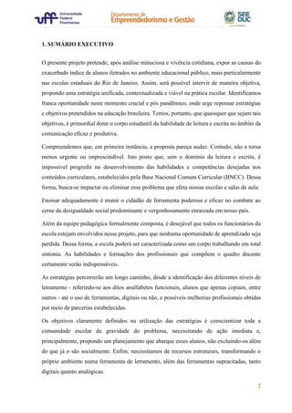2
1. SUMÁRIO EXECUTIVO
O presente projeto pretende, após análise minuciosa e vivência cotidiana, expor as causas do
exacerbado índice de alunos iletrados no ambiente educacional público, mais particularmente
nas escolas estaduais do Rio de Janeiro. Assim, será possível intervir de maneira objetiva,
propondo uma estratégia unificada, contextualizada e viável na prática escolar. Identificamos
franca oportunidade neste momento crucial e pós pandêmico, onde urge repensar estratégias
e objetivos pretendidos na educação brasileira. Temos, portanto, que quaisquer que sejam tais
objetivos, é primordial dotar o corpo estudantil da habilidade de leitura e escrita no âmbito da
comunicação eficaz e produtiva.
Compreendemos que, em primeira instância, a proposta pareça audaz. Contudo, não a torna
menos urgente ou imprescindível. Isto posto que, sem o domínio da leitura e escrita, é
impossível progredir no desenvolvimento das habilidades e competências desejadas nos
conteúdos curriculares, estabelecidos pela Base Nacional Comum Curricular (BNCC). Dessa
forma, busca-se impactar ou eliminar esse problema que afeta nossas escolas e salas de aula.
Ensinar adequadamente é munir o cidadão de ferramenta poderosa e eficaz no combate ao
cerne da desigualdade social predominante e vergonhosamente enraizada em nosso país.
Além da equipe pedagógica formalmente composta, é desejável que todos os funcionários da
escola estejam envolvidos nesse projeto, para que nenhuma oportunidade de aprendizado seja
perdida. Dessa forma, a escola poderá ser caracterizada como um corpo trabalhando em total
sintonia. As habilidades e formações dos profissionais que compõem o quadro docente
certamente serão indispensáveis.
As estratégias percorrerão um longo caminho, desde a identificação dos diferentes níveis de
letramento - referindo-se aos ditos analfabetos funcionais, alunos que apenas copiam, entre
outros - até o uso de ferramentas, digitais ou não, e possíveis melhorias profissionais obtidas
por meio de parcerias estabelecidas.
Os objetivos claramente definidos na utilização das estratégias é conscientizar toda a
comunidade escolar da gravidade do problema, necessitando de ação imediata e,
principalmente, propondo um planejamento que abarque esses alunos, não excluindo-os além
do que já o são socialmente. Enfim, necessitamos de recursos estruturais, transformando o
próprio ambiente numa ferramenta de letramento, além das ferramentas supracitadas, tanto
digitais quanto analógicas.
 