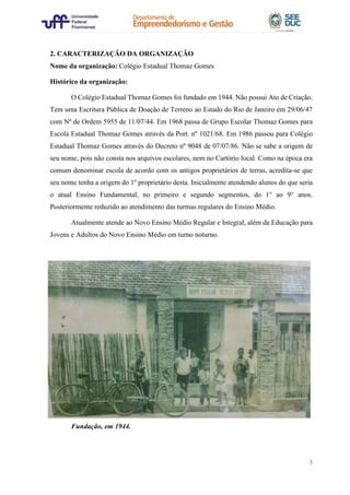 3
2. CARACTERIZAÇÃO DA ORGANIZAÇÃO
Nome da organização: Colégio Estadual Thomaz Gomes
Histórico da organização:
O Colégio Estadual Thomaz Gomes foi fundado em 1944. Não possui Ato de Criação.
Tem uma Escritura Pública de Doação de Terreno ao Estado do Rio de Janeiro em 29/06/47
com Nº de Ordem 5955 de 11/07/44. Em 1968 passa de Grupo Escolar Thomaz Gomes para
Escola Estadual Thomaz Gomes através da Port. nº 1021/68. Em 1986 passou para Colégio
Estadual Thomaz Gomes através do Decreto nº 9048 de 07/07/86. Não se sabe a origem de
seu nome, pois não consta nos arquivos escolares, nem no Cartório local. Como na época era
comum denominar escola de acordo com os antigos proprietários de terras, acredita-se que
seu nome tenha a origem do 1º proprietário desta. Inicialmente atendendo alunos do que seria
o atual Ensino Fundamental, no primeiro e segundo segmentos, do 1° ao 9° anos.
Posteriormente reduzido ao atendimento das turmas regulares do Ensino Médio.
Atualmente atende ao Novo Ensino Médio Regular e Integral, além da Educação para
Jovens e Adultos do Novo Ensino Médio em turno noturno.
Fundação, em 1944.
 