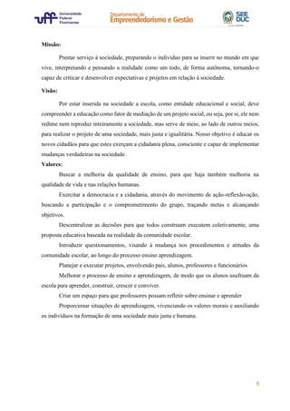 5
Missão:
Prestar serviço à sociedade, preparando o indivíduo para se inserir no mundo em que
vive, interpretando e pensando a realidade como um todo, de forma autônoma, tornando-o
capaz de criticar e desenvolver expectativas e projetos em relação à sociedade.
Visão:
Por estar inserida na sociedade a escola, como entidade educacional e social, deve
compreender a educação como fator de mediação de um projeto social, ou seja, por si, ele nem
redime nem reproduz inteiramente a sociedade, mas serve de meio, ao lado de outros meios,
para realizar o projeto de uma sociedade, mais justa e igualitária. Nosso objetivo é educar os
novos cidadãos para que estes exerçam a cidadania plena, consciente e capaz de implementar
mudanças verdadeiras na sociedade.
Valores:
Buscar a melhoria da qualidade de ensino, para que haja também melhoria na
qualidade de vida e nas relações humanas.
Exercitar a democracia e a cidadania, através do movimento de ação-reflexão-ação,
buscando a participação e o comprometimento do grupo, traçando metas e alcançando
objetivos.
Descentralizar as decisões para que todos construam executem coletivamente, uma
proposta educativa baseada na realidade da comunidade escolar.
Introduzir questionamentos, visando à mudança nos procedimentos e atitudes da
comunidade escolar, ao longo do processo ensino aprendizagem.
Planejar e executar projetos, envolvendo pais, alunos, professores e funcionários
Melhorar o processo de ensino e aprendizagem, de modo que os alunos usufruam da
escola para aprender, construir, crescer e conviver.
Criar um espaço para que professores possam refletir sobre ensinar e aprender
Proporcionar situações de aprendizagem, vivenciando os valores morais e auxiliando
os indivíduos na formação de uma sociedade mais justa e humana.
 