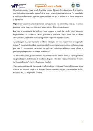 7
O modismo, muitas vezes, no afã de utilizar o que é diferente, leva à aceitação de princípios,
que ainda não comprovados a sua eficácia, leva a insatisfação dos resultados. Por outro lado,
o medo de mudanças cria conflitos com a realidade em que as mudanças se fazem necessárias
e inevitáveis.
O processo educativo deve proporcionar a emancipação e a autonomia, para que os alunos
passem a pensar e agir por si mesmo, sendo sujeitos do seu conhecimento.
Por isso a importância do professor para resgatar o papel da escola, como elemento
imprescindível na sociedade. Nesse processo o professor cresce junto com o aluno,
atualizando-se para formar alunos que possam ocupar seu lugar na história.
Aprendizagem e desenvolvimento se dão na interação, por isso exigem troca e cooperação
mútua. A transdisciplinaridade mantém um diálogo constante com os outros conhecimentos e
por isso é extremamente proveitosa no processo ensino-aprendizagem, onde alunos e
professores são parceiros no saber e no aprender.
“A atividade docente, por sua natureza e contato cotidiano com os alunos, é a principal fonte
de aprendizagem, de formação de cidadania, do gosto pelo saber e pela permanência do aluno
na Unidade Escolar” -(Art.34-Regimento Escolar).
Toda comunidade escolar é responsável pela disciplina e ordem da Unidade Escolar de forma
a buscar um ambiente propício ao desenvolvimento harmônico do processo educativo. (Parag.
Único do Art.32 –Regimento Escolar).
 