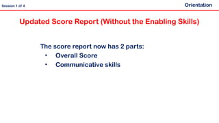 Updated Score Report (Without the Enabling Skills)
The score report now has 2 parts:
• Overall Score
• Communicative skills
Orientation
Session 1 of 4
 