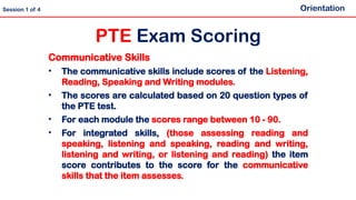 Communicative Skills
• The communicative skills include scores of the Listening,
Reading, Speaking and Writing modules.
• The scores are calculated based on 20 question types of
the PTE test.
• For each module the scores range between 10 - 90.
• For integrated skills, (those assessing reading and
speaking, listening and speaking, reading and writing,
listening and writing, or listening and reading) the item
score contributes to the score for the communicative
skills that the item assesses.
PTE Exam Scoring
Orientation
Session 1 of 4
 