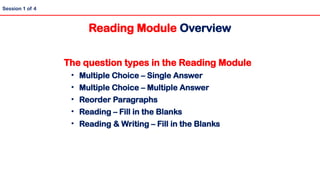 The question types in the Reading Module
• Multiple Choice – Single Answer
• Multiple Choice – Multiple Answer
• Reorder Paragraphs
• Reading – Fill in the Blanks
• Reading & Writing – Fill in the Blanks
Session 1 of 4
Reading Module Overview
 