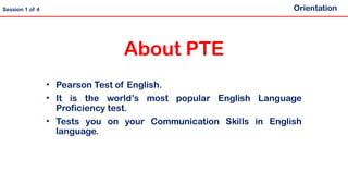 About PTE
• Pearson Test of English.
• It is the world’s most popular English Language
Proficiency test.
• Tests you on your Communication Skills in English
language.
Orientation
Session 1 of 4
 