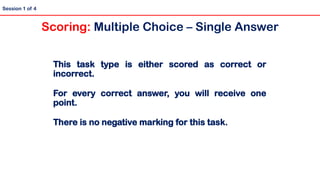 This task type is either scored as correct or
incorrect.
For every correct answer, you will receive one
point.
There is no negative marking for this task.
Session 1 of 4
Scoring: Multiple Choice – Single Answer
 