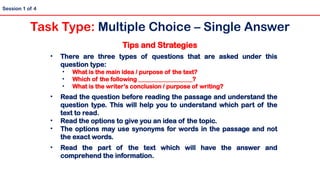 Tips and Strategies
• There are three types of questions that are asked under this
question type:
• What is the main idea / purpose of the text?
• Which of the following __________________?
• What is the writer’s conclusion / purpose of writing?
• Read the question before reading the passage and understand the
question type. This will help you to understand which part of the
text to read.
• Read the options to give you an idea of the topic.
• The options may use synonyms for words in the passage and not
the exact words.
• Read the part of the text which will have the answer and
comprehend the information.
Session 1 of 4
Task Type: Multiple Choice – Single Answer
 