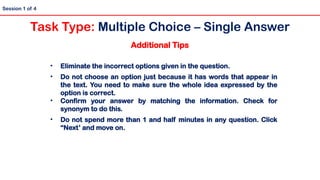 Additional Tips
• Eliminate the incorrect options given in the question.
• Do not choose an option just because it has words that appear in
the text. You need to make sure the whole idea expressed by the
option is correct.
• Confirm your answer by matching the information. Check for
synonym to do this.
• Do not spend more than 1 and half minutes in any question. Click
“Next’ and move on.
Session 1 of 4
Task Type: Multiple Choice – Single Answer
 