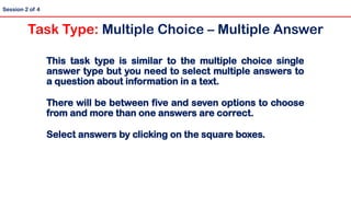 This task type is similar to the multiple choice single
answer type but you need to select multiple answers to
a question about information in a text.
There will be between five and seven options to choose
from and more than one answers are correct.
Select answers by clicking on the square boxes.
Session 2 of 4
Task Type: Multiple Choice – Multiple Answer
 