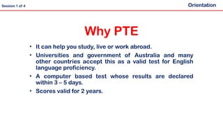 Why PTE
• It can help you study, live or work abroad.
• Universities and government of Australia and many
other countries accept this as a valid test for English
language proficiency.
• A computer based test whose results are declared
within 3 – 5 days.
• Scores valid for 2 years.
Orientation
Session 1 of 4
 