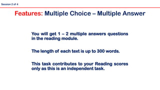 You will get 1 – 2 multiple answers questions
in the reading module.
The length of each text is up to 300 words.
This task contributes to your Reading scores
only as this is an independent task.
Session 2 of 4
Features: Multiple Choice – Multiple Answer
 