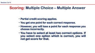 Session 2 of 4
• Partial credit scoring applies.
• You get one point for each correct response.
• However, you will lose a point for each response you
choose incorrectly.
• You have to select at least two correct options. If
you select one option which is correct, you will
not get score for that.
Scoring: Multiple Choice – Multiple Answer
 