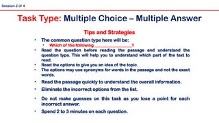 Tips and Strategies
• The common question type here will be:
• Which of the following __________________?
• Read the question before reading the passage and understand the
question type. This will help you to understand which part of the text to
read.
• Read the options to give you an idea of the topic.
• The options may use synonyms for words in the passage and not the exact
words.
• Read the passage quickly to understand the overall information.
• Eliminate the incorrect options from the list.
• Do not make guesses on this task as you lose a point for each
incorrect answer.
• Spend 2 to 3 minutes on each question.
Session 2 of 4
Task Type: Multiple Choice – Multiple Answer
 