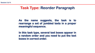 As the name suggests, the task is to
rearrange a set of jumbled texts in a proper
meaningful sequence.
In this task type, several text boxes appear in
a random order and you need to put the text
boxes in correct order.
Session 3 of 4
Task Type: Reorder Paragraph
 