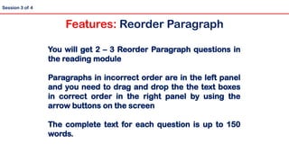 You will get 2 – 3 Reorder Paragraph questions in
the reading module
Paragraphs in incorrect order are in the left panel
and you need to drag and drop the the text boxes
in correct order in the right panel by using the
arrow buttons on the screen
The complete text for each question is up to 150
words.
Session 3 of 4
Features: Reorder Paragraph
 