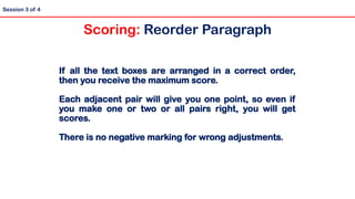 Session 3 of 4
If all the text boxes are arranged in a correct order,
then you receive the maximum score.
Each adjacent pair will give you one point, so even if
you make one or two or all pairs right, you will get
scores.
There is no negative marking for wrong adjustments.
Scoring: Reorder Paragraph
 