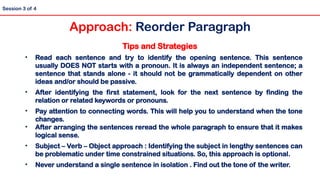 Tips and Strategies
• Read each sentence and try to identify the opening sentence. This sentence
usually DOES NOT starts with a pronoun. It is always an independent sentence; a
sentence that stands alone - it should not be grammatically dependent on other
ideas and/or should be passive.
• After identifying the first statement, look for the next sentence by finding the
relation or related keywords or pronouns.
• Pay attention to connecting words. This will help you to understand when the tone
changes.
• After arranging the sentences reread the whole paragraph to ensure that it makes
logical sense.
• Subject – Verb – Object approach : Identifying the subject in lengthy sentences can
be problematic under time constrained situations. So, this approach is optional.
• Never understand a single sentence in isolation . Find out the tone of the writer.
Session 3 of 4
Approach: Reorder Paragraph
 