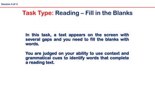 In this task, a text appears on the screen with
several gaps and you need to fill the blanks with
words.
You are judged on your ability to use context and
grammatical cues to identify words that complete
a reading text.
Session 4 of 4
Task Type: Reading – Fill in the Blanks
 