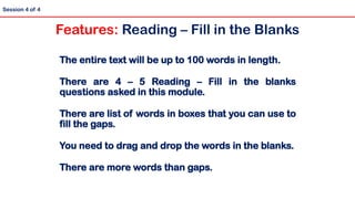 The entire text will be up to 100 words in length.
There are 4 – 5 Reading – Fill in the blanks
questions asked in this module.
There are list of words in boxes that you can use to
fill the gaps.
You need to drag and drop the words in the blanks.
There are more words than gaps.
Session 4 of 4
Features: Reading – Fill in the Blanks
 
