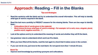 Tips and Strategies
• Read the sentence with the blank and try to understand the overall information. This will help to identify
what type of word is required in the blank.
• Read the text more carefully to PREDICT answers for the missing blanks. There are two ways to identify
them -
• Collocations (list of words given in the material)
• Word choice (to know what type of word is missing) - For example: is it a verb, noun, singular, plural,
positive word, negative word etc…?
• Look at the options and try to understand the meaning of words and whether they will fit the blank.
• Use grammar rules to understand which word can fit a blank.
• When you have filled all the blanks, read the text again to check that it makes sense in the context.
• If you can not do one, just move to the next blank. Do not spend more than 1 minute 30 secs.
Quick Tip
• Improve word knowledge by practicing synonyms and collocations.
Session 4 of 4
Approach: Reading – Fill in the Blanks
 
