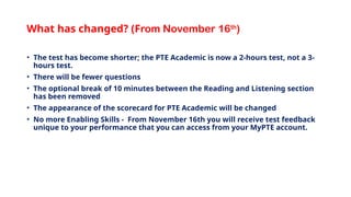 What has changed? (From November 16th
)
• The test has become shorter; the PTE Academic is now a 2-hours test, not a 3-
hours test.
• There will be fewer questions
• The optional break of 10 minutes between the Reading and Listening section
has been removed
• The appearance of the scorecard for PTE Academic will be changed
• No more Enabling Skills - From November 16th you will receive test feedback
unique to your performance that you can access from your MyPTE account.
 