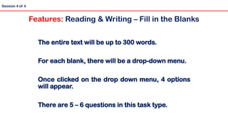 The entire text will be up to 300 words.
For each blank, there will be a drop-down menu.
Once clicked on the drop down menu, 4 options
will appear.
There are 5 – 6 questions in this task type.
Session 4 of 4
Features: Reading & Writing – Fill in the Blanks
 
