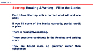 Session 4 of 4
Each blank filled up with a correct word will add one
point.
If you fill some of the blanks correctly, partial credit
applies.
There is no negative marking.
These questions contribute to the Reading and Writing
score.
They are based more on grammar rather than
collocation
Scoring: Reading & Writing – Fill in the Blanks
 