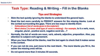 Tips and Strategies
• Skim the text quickly ignoring the blanks to understand the general topic.
• Read the text more carefully to PREDICT answers for the missing blanks. Look at
the context surrounding the gaps. There are two ways to identify them:
• Collocations [ list of words given in the material ]
• Word choice [ to know what type of word is missing] - For example, Is it a verb, noun,
singular, plural , positive word, negative word etc…?
• Normally, the list of words are noun, verb, adverb, adjective, preposition. Also, pay
attention to subject-verb agreement.
• When you have filled all the blanks, read the text again to check that it makes sense
in the context.
• If you can not do one, just move to the next blank . The more blanks you fill in, the
easier the missing ones will be.
• Do not spend more than 2 minutes 30 seconds.
Session 4 of 4
Task Type: Reading & Writing – Fill in the Blanks
 