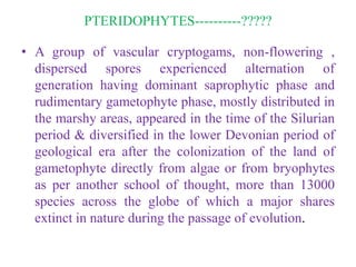PTERIDOPHYTES----------?????
• A group of vascular cryptogams, non-flowering ,
dispersed spores experienced alternation of
generation having dominant saprophytic phase and
rudimentary gametophyte phase, mostly distributed in
the marshy areas, appeared in the time of the Silurian
period & diversified in the lower Devonian period of
geological era after the colonization of the land of
gametophyte directly from algae or from bryophytes
as per another school of thought, more than 13000
species across the globe of which a major shares
extinct in nature during the passage of evolution.
 