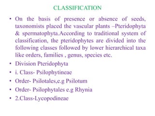 CLASSIFICATION
• On the basis of presence or absence of seeds,
taxonomists placed the vascular plants –Pteridophyta
& spermatophyta.According to traditional system of
classification, the pteridophytes are divided into the
following classes followed by lower hierarchical taxa
like orders, families , genus, species etc.
• Division Pteridophyta
• i. Class- Psilophytineae
• Order- Psilotales,e.g Psilotum
• Order- Psilophytales e.g Rhynia
• 2.Class-Lycopodineae
 