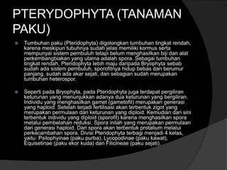 PTERYDOPHYTA (TANAMAN 
PAKU) 
 Tumbuhan paku (Pteridophyta) digolongkan tumbuhan tingkat rendah, 
karena meskipun tubuhnya sudah jelas memiliki kormus serta 
mempunyai sistem pembuluh tetapi belum menghasilkan biji dan alat 
perkembangbiakan yang utama adalah spora. Sebagai tumbuhan 
tingkat rendah, Pteridophyta lebih maju daripada Bryophyta sebab 
sudah ada sistem pembuluh, sporofitnya hidup bebas dan berumur 
panjang, sudah ada akar sejati, dan sebagian sudah merupakan 
tumbuhan heterospor. 
 Seperti pada Bryophyta, pada Pteridophyta juga terdapat pergiliran 
keturunan yang menunjukkan adanya dua keturunan yang bergiliran. 
Individu yang menghasilkan gamet (gametofit) merupakan generasi 
yang haploid. Setelah terjadi fertilisasi akan terbentuk zigot yang 
merupakan permulaan dari keturunan yang diploid. Kemudian dari sini 
terbentuk individu yang diploid (sporofit) karena menghasilkan spora 
melalui pembelahan reduksi. Spora inilah yang merupakan permulaan 
dari generasi haploid. Dari spora akan terbentuk protalium melalui 
perkecambahan spora. Divisi Pteridophyta terbagi menjadi 4 kelas, 
yaitu: Psilophyinae (paku purba), Lycopodinae (paku kawat), 
Equisetinae (paku ekor kuda) dan Filicineae (paku sejati). 
 