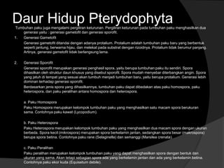 Daur Hidup Pterydophyta 
Tumbuhan paku juga mengalami pergiliran keturunan. Pergiliran keturunan pada tumbuhan paku menghasilkan dua 
generasi yaitu : generasi gametofit dan generasi sporofit. 
1. Generasi Gametofit 
Generasi gametofit ditandai dengan adanya protalium. Protalium adalah tumbuhan paku baru yang berbentuk 
seperti jantung, berwarna hijau, dan melekat pada substrat dengan rizoidnya. Protalium tidak berumur panjang. 
Artinya, generasi gametofit tidak berlangsung lama. 
2. Generasi Sporofit 
Generasi sporofit merupakan generasi penghasil spora, yaitu berupa tumbuhan paku itu sendiri. Spora 
dihasilkan oleh struktur daun khusus yang disebut sporofil. Spora mudah menyebar diterbangkan angin. Spora 
yang jatuh di tempat yang sesuai akan tumbuh menjadi tumbuhan baru, yaitu berupa protalium. Generasi lebih 
dominan terhadap generasi sporofit. 
Berdasarkan jenis spora yang dihasilkannya, tumbuhan paku dapat dibedakan atas paku homospora, paku 
heterospora, dan paku peralihan antara homospora dan heterospora. 
a. Paku Homospora 
Paku Homospora merupakan kelompok tumbuhan paku yang menghasilkan satu macam spora berukuran 
sama. Contohnya paku kawat (Lycopodium). 
b. Paku Heterospora 
Paku Heterospora merupakan kelompok tumbuhan paku yang menghasilkan dua macam spora dengan ukuran 
berbeda. Spora kecil (mikrospora) merupakan spora berkelamin jantan, sedangkan spora besar (makrospora) 
berupa spora betina. Contohnya paku rane (Selaginella) dan semanggi (Marsilea crenata). 
c. Paku Peralihan 
Paku peralihan merupakan kelompok tumbuhan paku yang dapat menghasilkan spora dengan bentuk dan 
ukuran yang sama. Akan tetapi sebagian spora ada yang berkelamin jantan dan ada yang berkelamin betina. 
Contohnya paku ekor kuda (Equisetum debile). 
 