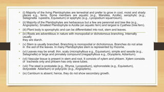 • (i) Majority of the living Pteridophytes are terrestrial and prefer to grow in cool, moist and shady
places e.g., ferns. Some members are aquatic (e.g., Marsilea, Azolla), xerophytic (e.g.,
Selaginella rupestris, Equisetum) or epiphytic (e.g., Lycopodium squarrosum).
• (ii) Majority of the Pteridophytes are herbaceous but a few are perennial and tree like (e.g.,
Angiopteris). Smallest Pteridophyte is Azolla (an aquatic fern) and largest is Cyathea (tree fern).
• (iii) Plant body is sporophytic and can be differentiated into root, stem and leaves.
• (iv) Roots are adventitious in nature with monopodial or dichotomous branching. Internally
usually
they are diarch.
• (v) Stem is usually branched. Branching is monopodial or dichotomous. Branches do not arise
in the axil of the leaves. In many Pteridophytes stem is represented by rhizome.
• (vi) Leaves may be small, thin, scaly (microphyllous e.g., Equisetum), simple and sessile (e.g.,
Selaginella) or large and pinnately compound (megaphyllous e.g., Dryopteris, Adiantum).
• (vii) Vascular tissue is present in stem and root. It consists of xylem and phloem. Xylem consists
of tracheids only and phloem has only sieve tubes.
• (viii) The steel is protostele (e.g., Rhynia, Lycopodium), siphonostele (e.g., Equisetum),
dictyostele Adiantum) or polycyclic (e.g., Angiopteris).
• (ix) Cambium is absent; hence, they do not show secondary growth.
 