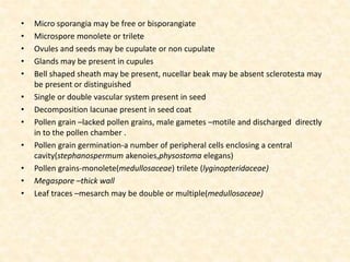 • Micro sporangia may be free or bisporangiate
• Microspore monolete or trilete
• Ovules and seeds may be cupulate or non cupulate
• Glands may be present in cupules
• Bell shaped sheath may be present, nucellar beak may be absent sclerotesta may
be present or distinguished
• Single or double vascular system present in seed
• Decomposition lacunae present in seed coat
• Pollen grain –lacked pollen grains, male gametes –motile and discharged directly
in to the pollen chamber .
• Pollen grain germination-a number of peripheral cells enclosing a central
cavity(stephanospermum akenoies,physostoma elegans)
• Pollen grains-monolete(medullosaceae) trilete (lyginopteridaceae)
• Megaspore –thick wall
• Leaf traces –mesarch may be double or multiple(medullosaceae)
 